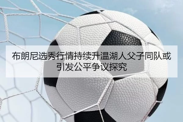布朗尼选秀行情持续升温湖人父子同队或引发公平争议探究