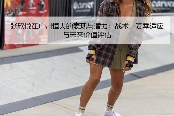 张欣悦在广州恒大的表现与潜力：战术、赛季适应与未来价值评估