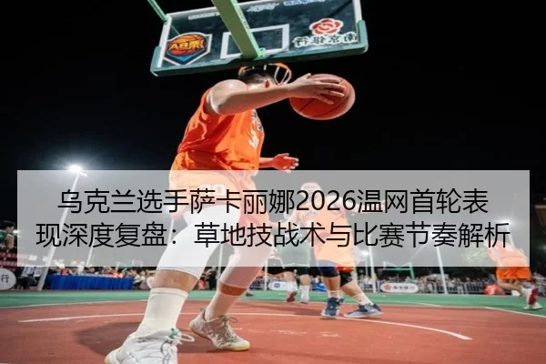 乌克兰选手萨卡丽娜2026温网首轮表现深度复盘：草地技战术与比赛节奏解析