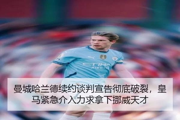 曼城哈兰德续约谈判宣告彻底破裂，皇马紧急介入力求拿下挪威天才